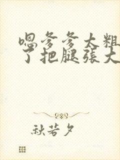 嗯爹爹太粗太长了把腿张大点