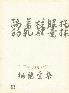 隔着校服托住她的乳肆意揉搓