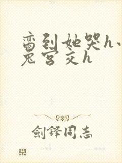 脔到她哭h小白兔宫交h