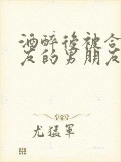 酒醉后被合租室友的男朋友睡了