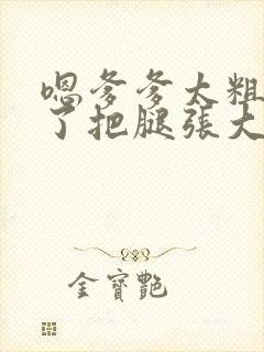 嗯爹爹太粗太长了把腿张大点