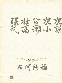 强壮公次次弄得我高潮小说