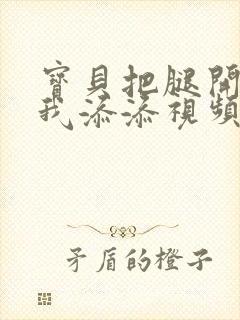 宝贝把腿开大让我添添视频