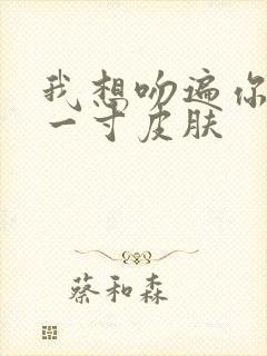 我想吻遍你的每一寸皮肤