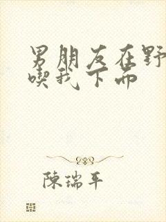 男朋友在野外猛吃我下面