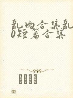 乱肉合集乱500短篇合集