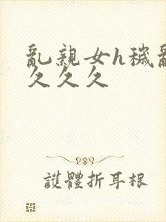 乱亲女h秽乱长久久久