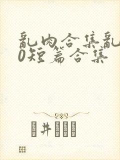 乱肉合集乱500短篇合集