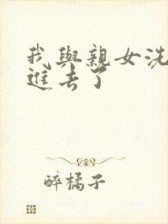 我与亲女洗澡时进去了