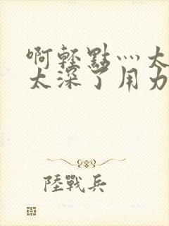 啊轻点灬太粗嗯太深了用力电影