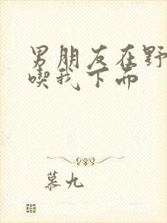 男朋友在野外猛吃我下面