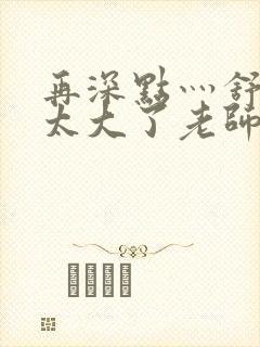 再深点灬舒服灬太大了老师