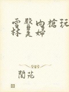 雪臀肉枪玩遍武林美妇