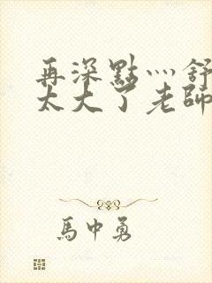 再深点灬舒服灬太大了老师