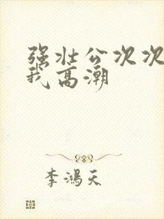 强壮公次次弄得我高潮