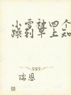 小雪被四个男人躁到早上知乎