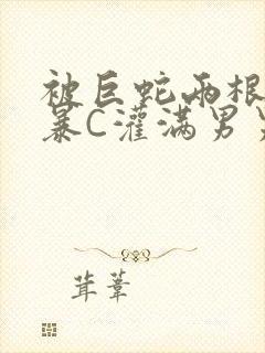 被巨蛇两根强制暴C灌满男男漫画