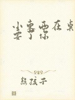 小东西在桌子上要了你