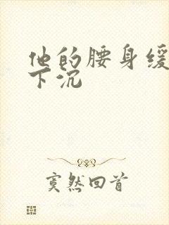 他的腰身缓慢的下沉