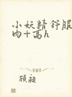 小妖精舒服吗+肉+高h