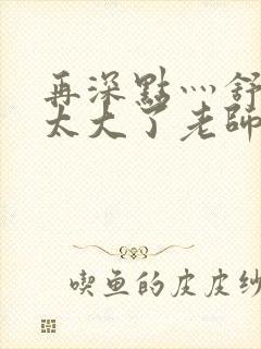 再深点灬舒服灬太大了老师