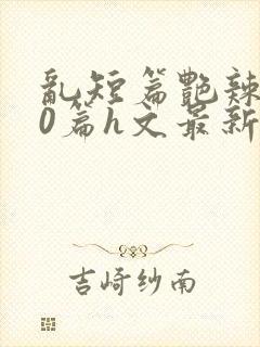 乱短篇艳辣500篇h文最新章节