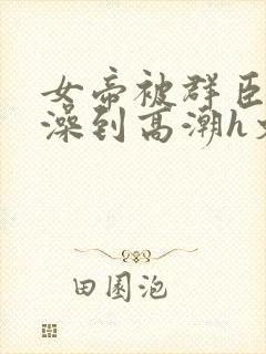 女帝被群臣伦流澡到高潮h文