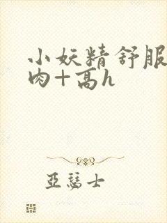 小妖精舒服吗+肉+高h