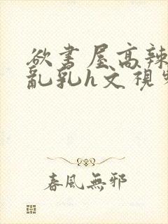 欲书屋高辣h文乱乳h文视频