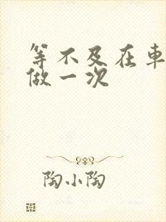 等不及在车里先做一次