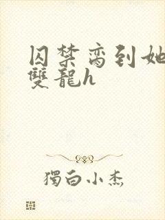 囚禁脔到她哭h双龙h