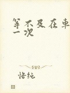 等不及在车里做一次