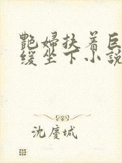 艳妇扶着巨龙缓缓坐下小说