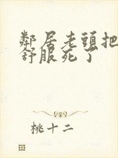 邻居老头把我弄舒服死了