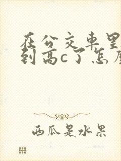 在公交车里c弄到高c了怎么办