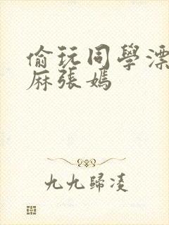 偷玩同学漂亮麻麻张嫣