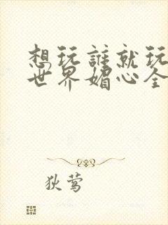 想玩谁就玩谁的世界媚心全文阅读