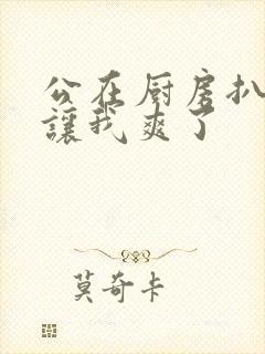 公在厨房扒开腿让我爽了