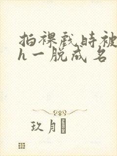 拍裸戏时被c了h一脱成名