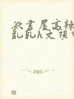 欲书屋高辣h文乱乳h文视频