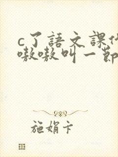 c了语文课代表嗷嗷叫一节课文