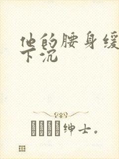 他的腰身缓慢的下沉