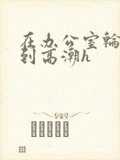 在办公室轮流澡到高潮h