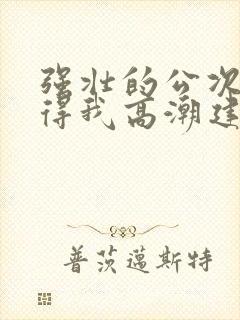 强壮的公次次弄得我高潮建国