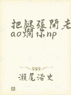 把腿张开老子cao烂你np