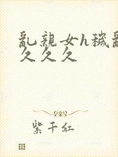 乱亲女h秽乱长久久久