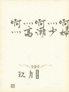 啊灬啊灬啊灬快灬高潮少妇小说