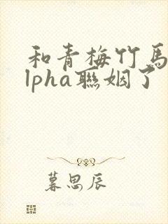 和青梅竹马的alpha联姻了 笔趣阁