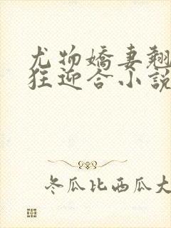 尤物娇妻翘臀疯狂迎合小说