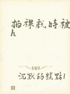 拍裸戏时被c了h